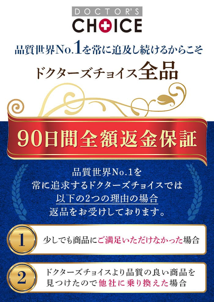 品質世界 No.1を常に追求するドクターズチョイスでは以下の２つの理由の場合返品をお受けしております。少しでも商品にご満足いただけなかった場合。ドクターズチョイスより品質の良い商品を見つけたので他社に乗り換えたい場合